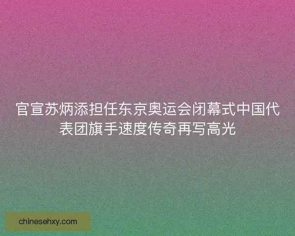 官宣苏炳添担任东京奥运会闭幕式中国代表团旗手速度传奇再写高光