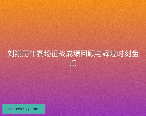刘翔历年赛场征战成绩回顾与辉煌时刻盘点